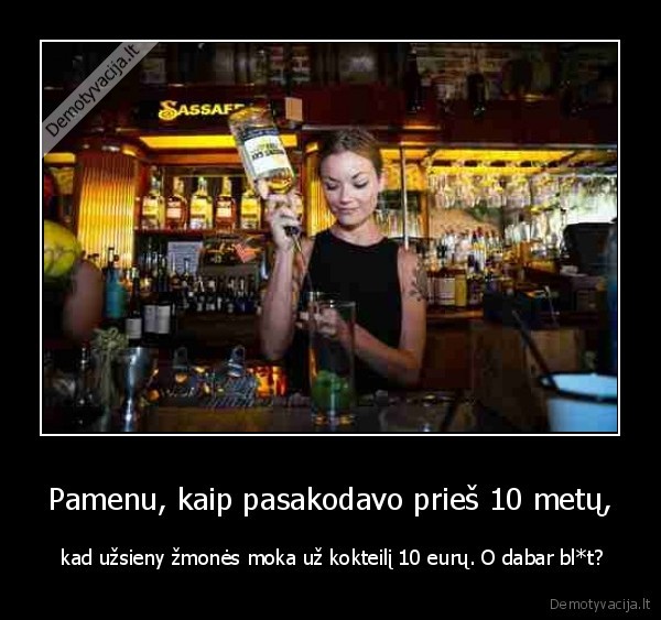 Pamenu, kaip pasakodavo prieš 10 metų, -  kad užsieny žmonės moka už kokteilį 10 eurų. O dabar bl*t?. 