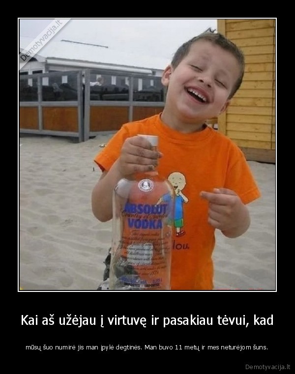 Kai aš užėjau į virtuvę ir pasakiau tėvui, kad - mūsų šuo numirė jis man įpylė degtinės. Man buvo 11 metų ir mes neturėjom šuns.. 