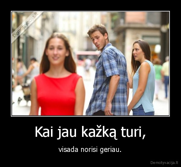 Kai jau kažką turi, - visada norisi geriau.. 