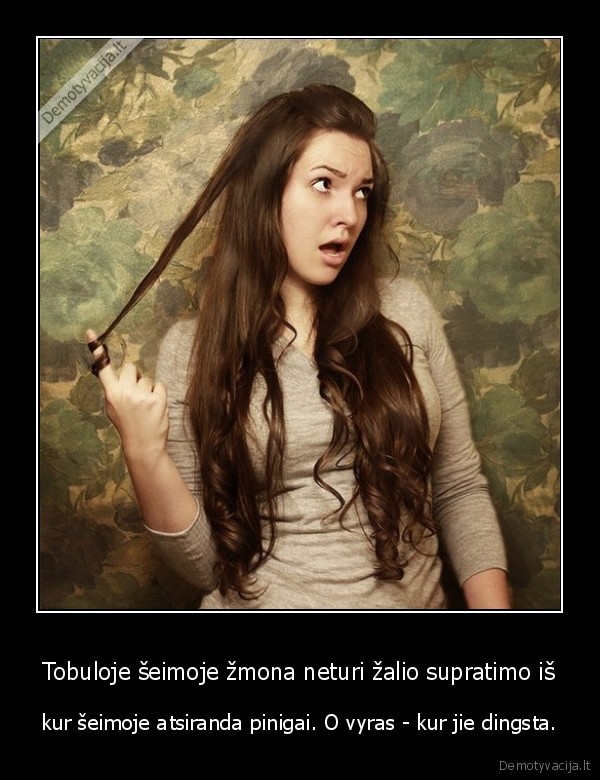 Tobuloje šeimoje žmona neturi žalio supratimo iš - kur šeimoje atsiranda pinigai. O vyras - kur jie dingsta.. 