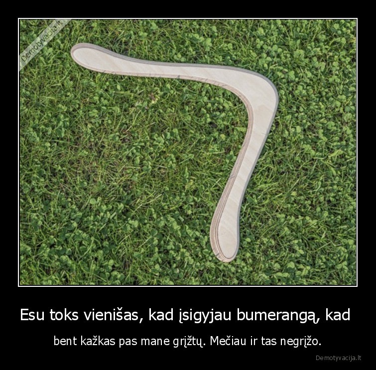 Esu toks vienišas, kad įsigyjau bumerangą, kad  - bent kažkas pas mane grįžtų. Mečiau ir tas negrįžo.. 