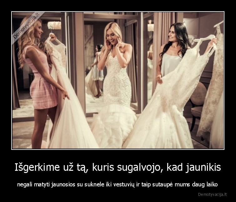 Išgerkime už tą, kuris sugalvojo, kad jaunikis - negali matyti jaunosios su suknele iki vestuvių ir taip sutaupė mums daug laiko. 