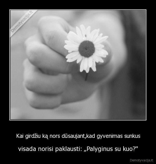 Kai girdžiu ką nors dūsaujant,kad gyvenimas sunkus - visada norisi paklausti: „Palyginus su kuo?'