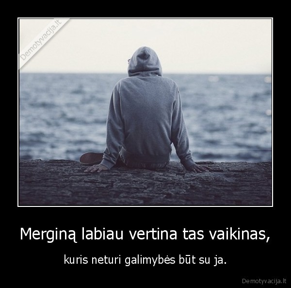 Merginą labiau vertina tas vaikinas, - kuris neturi galimybės būt su ja.. 