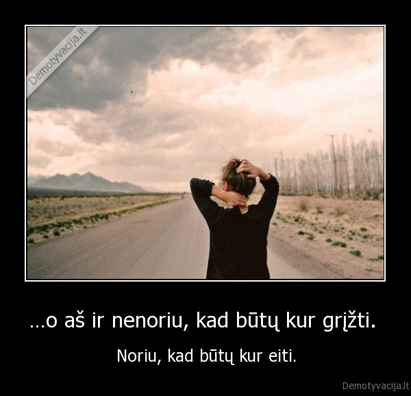 …o aš ir nenoriu, kad būtų kur grįžti.  - Noriu, kad būtų kur eiti.. 