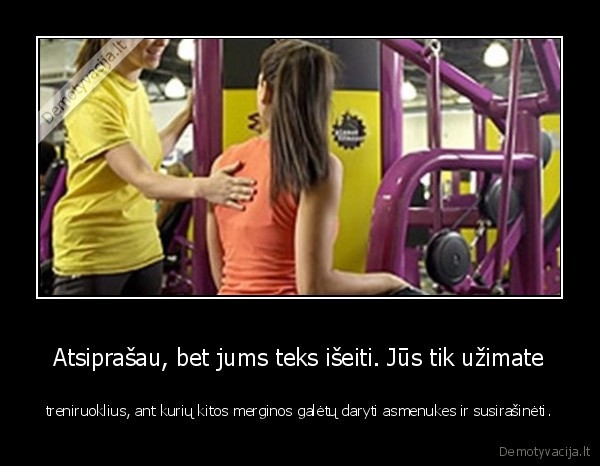 Atsiprašau, bet jums teks išeiti. Jūs tik užimate - treniruoklius, ant kurių kitos merginos galėtų daryti asmenukes ir susirašinėti.. 