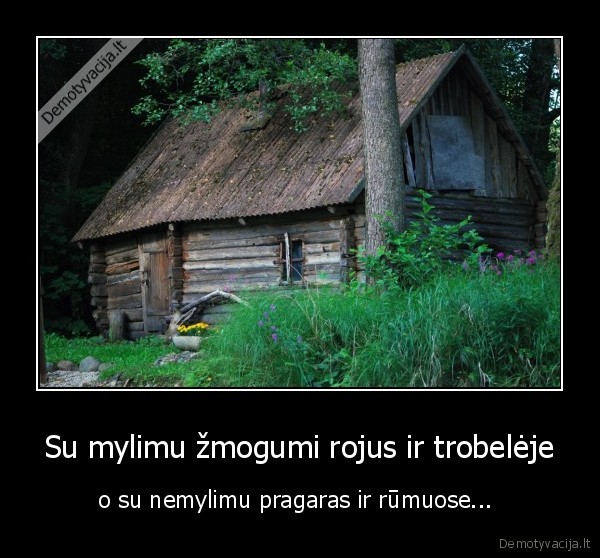 Su mylimu žmogumi rojus ir trobelėje - o su nemylimu pragaras ir rūmuose... . 